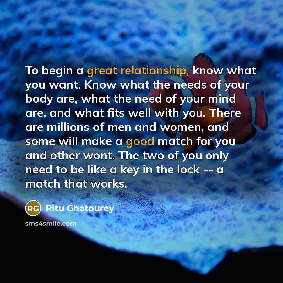 “To begin a great relationship, know what you want. Know what the needs of your body are, what the need of your mind are, and what fits well with you. There are millions of men and women, and some will make a good match for you and other wont. The two of you only need to be like a key in the lock…” quote by Ritu Ghatourey