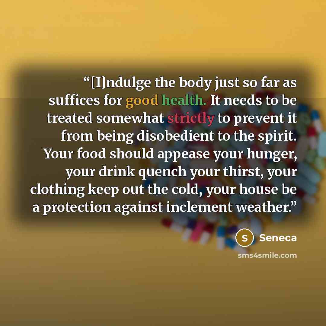 “[I]ndulge the body just so far as suffices for good health. It needs to be treated somewhat strictly to prevent it from being disobedient to the spirit. Your food should appease your hunger, your drink quench your thirst, your clothing keep out the cold, your house be a protection against…” quote by Seneca