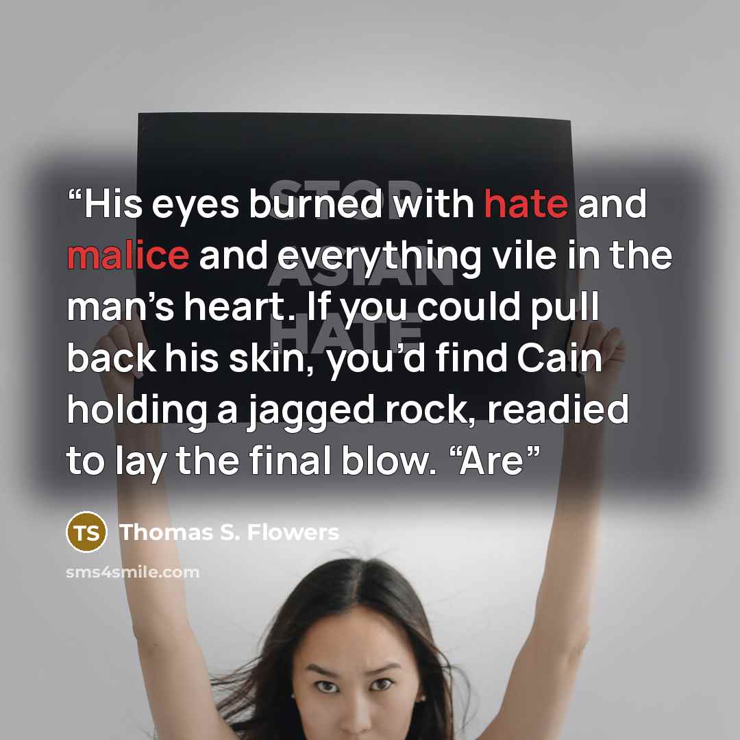 “His eyes burned with hate and malice and everything vile in the man’s heart. If you could pull back his skin, you’d find Cain holding a jagged rock, readied to lay the final blow. “Are” quote by Thomas S. Flowers