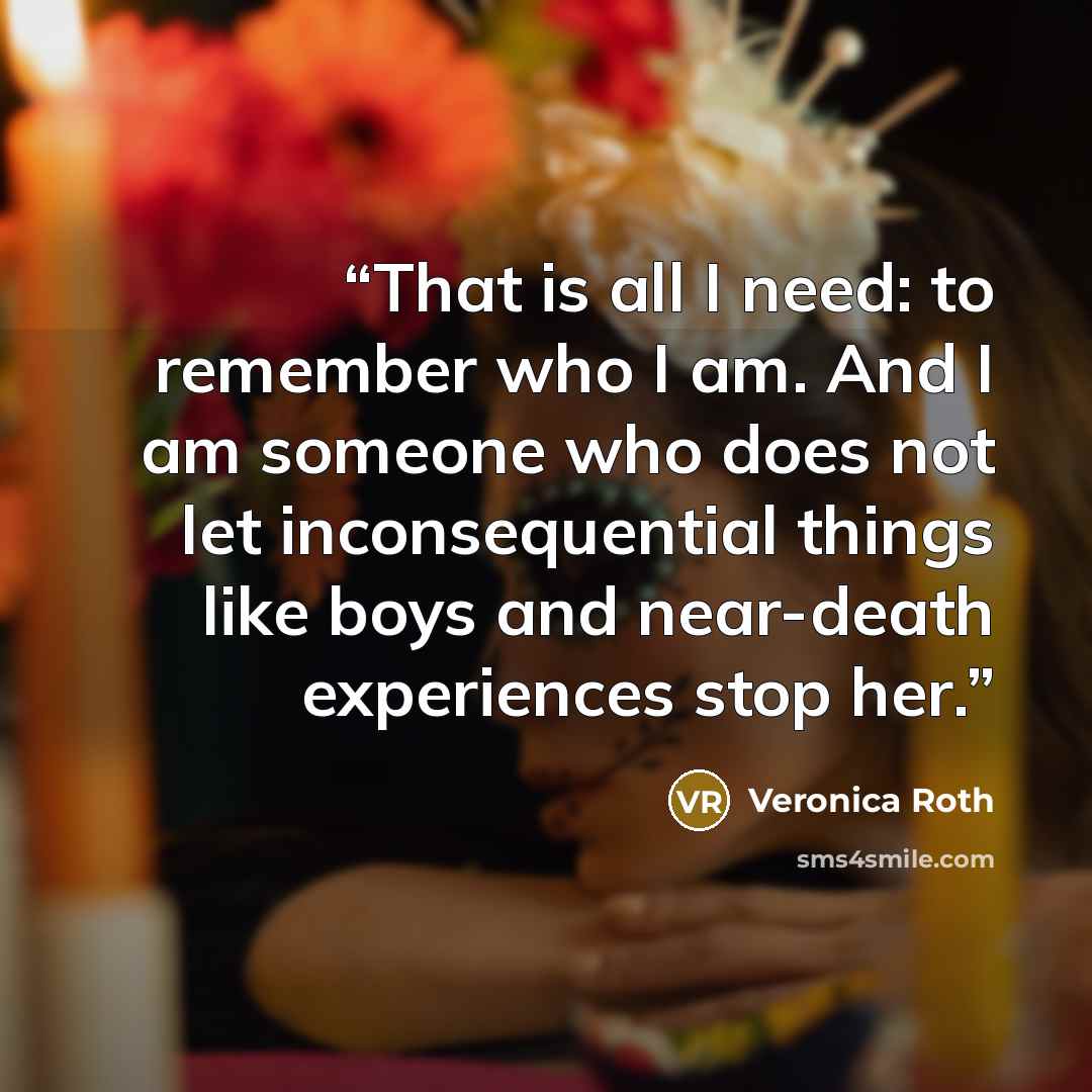 “That is all I need: to remember who I am. And I am someone who does not let inconsequential things like boys and near-death experiences stop her.” quote by Veronica Roth