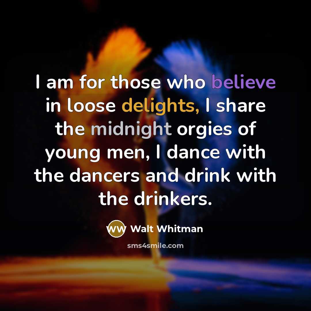 “I am for those who believe in loose delights, I share the midnight orgies of young men, I dance with the dancers and drink with the drinkers.” quote by Walt Whitman