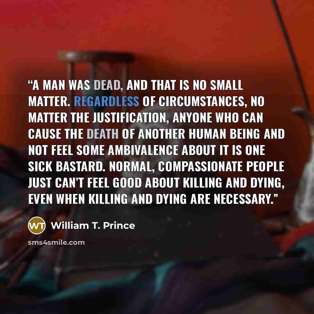 “A man was dead, and that is no small matter. Regardless of circumstances, no matter the justification, anyone who can cause the death of another human being and not feel some ambivalence about it is one sick bastard. Normal, compassionate people just can’t feel good about killing and dying, even…” quote by William T. Prince