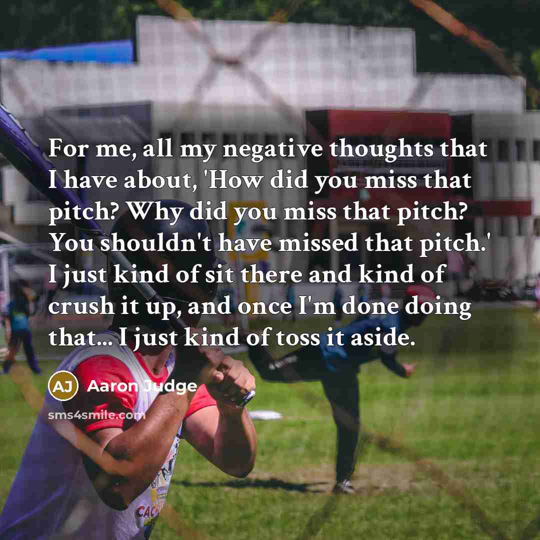 “For me, all my negative thoughts that I have about, 'How did you miss that pitch? Why did you miss that pitch? You shouldn't have missed that pitch.' I just kind of sit there and kind of crush it up, and once I'm done doing that... I just kind of toss it aside.” quote by Aaron Judge