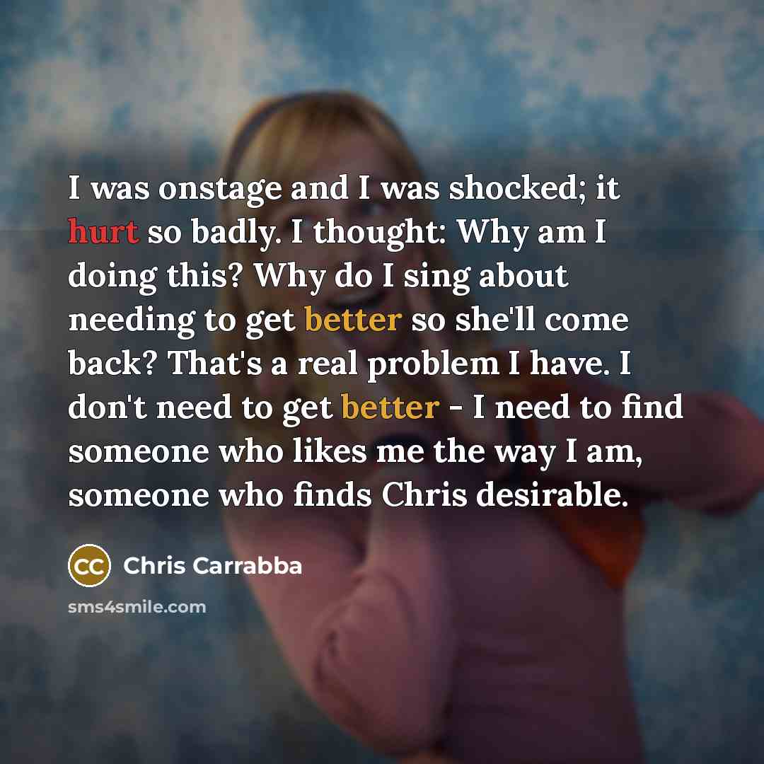 “I was onstage and I was shocked; it hurt so badly. I thought: Why am I doing this? Why do I sing about needing to get better so she'll come back? That's a real problem I have. I don't need to get better - I need to find someone who likes me the way I am, someone who finds Chris desirable.” quote by Chris Carrabba