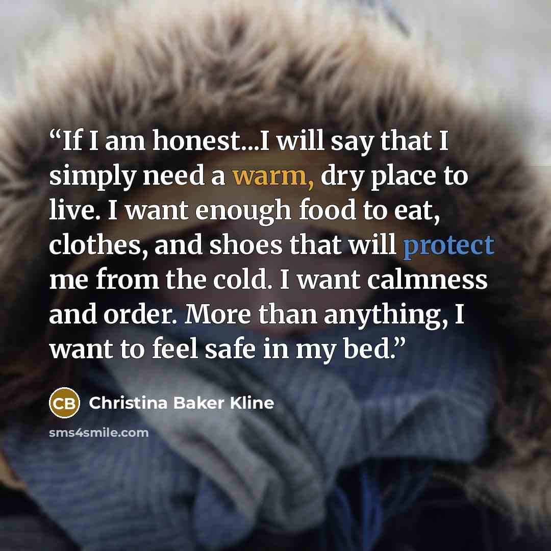 “If I am honest...I will say that I simply need a warm, dry place to live. I want enough food to eat, clothes, and shoes that will protect me from the cold. I want calmness and order. More than anything, I want to feel safe in my bed.” quote by Christina Baker Kline