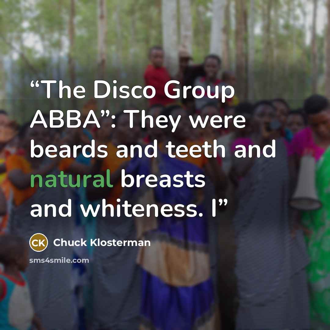 “The Disco Group ABBA”: They were beards and teeth and natural breasts and whiteness. I” quote by Chuck Klosterman