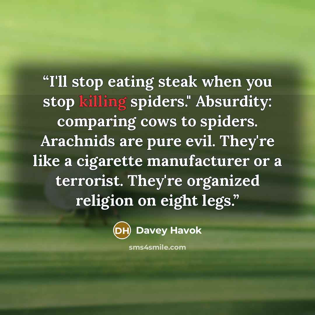 “I'll stop eating steak when you stop killing spiders." Absurdity: comparing cows to spiders. Arachnids are pure evil. They're like a cigarette manufacturer or a terrorist. They're organized religion on eight legs.” quote by Davey Havok