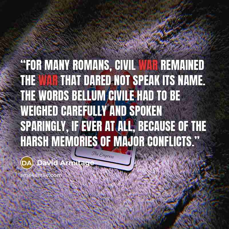 “For many Romans, civil war remained the war that dared not speak its name. The words bellum civile had to be weighed carefully and spoken sparingly, if ever at all, because of the harsh memories of major conflicts.” quote by David Armitage