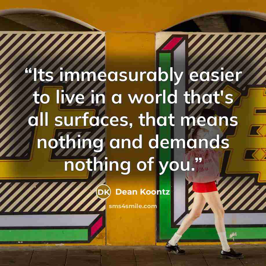 “Its immeasurably easier to live in a world that's all surfaces, that means nothing and demands nothing of you.” quote by Dean Koontz