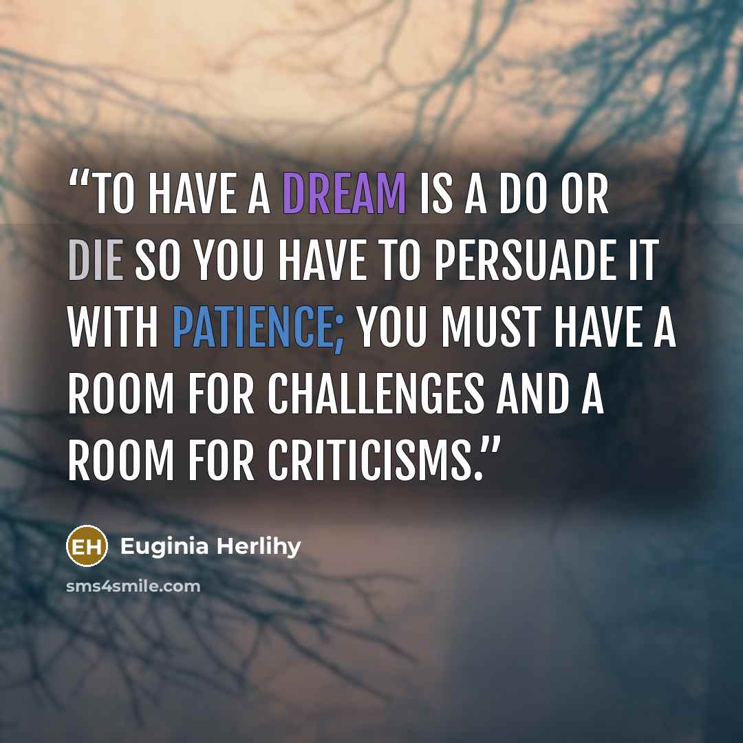 “To have a dream is a do or die so you have to persuade it with patience; you must have a room for challenges and a room for criticisms.” quote by Euginia Herlihy