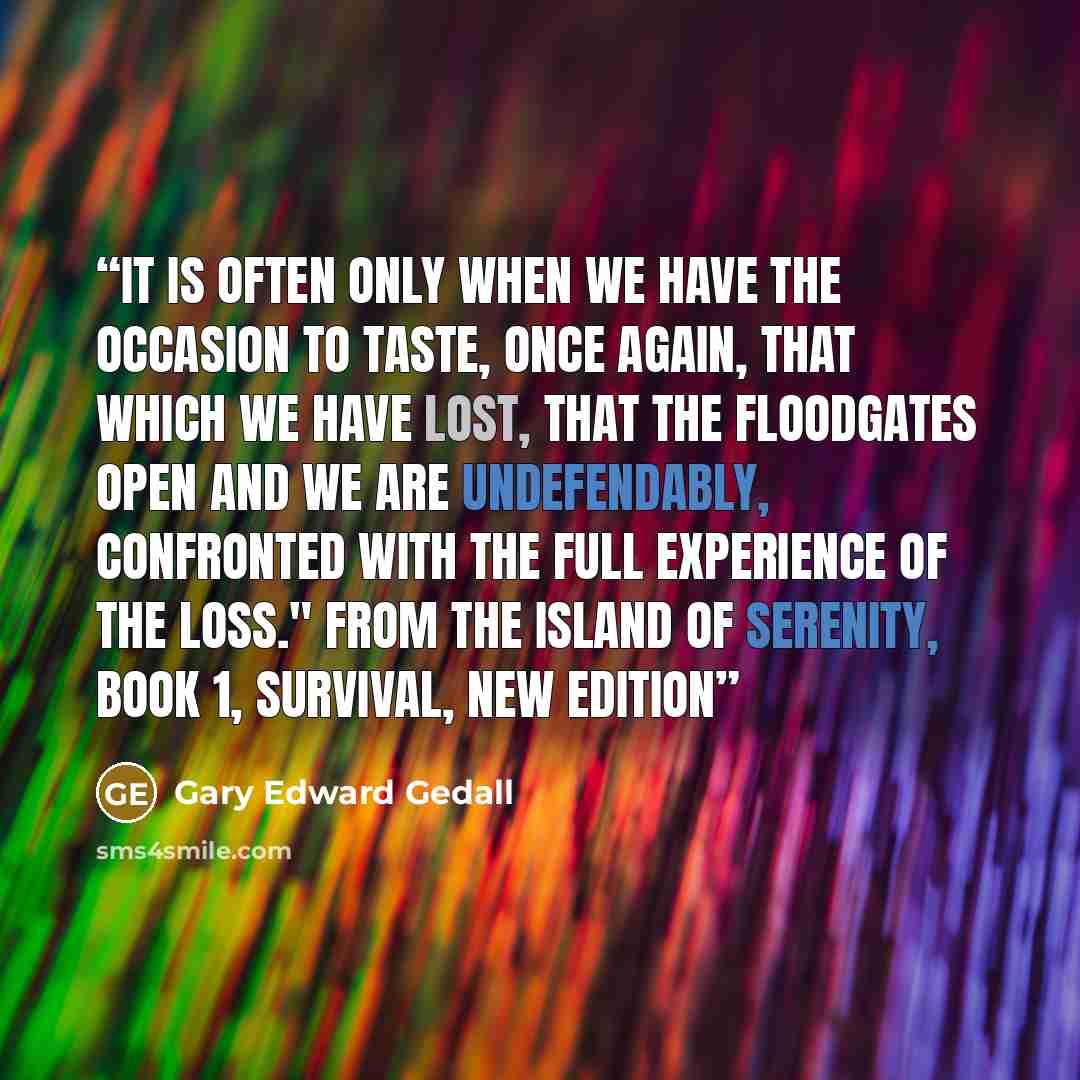 “It is often only when we have the occasion to taste, once again, that which we have lost, that the floodgates open and we are undefendably, confronted with the full experience of the loss." From The Island of Serenity, Book 1, Survival, new edition” quote by Gary Edward Gedall