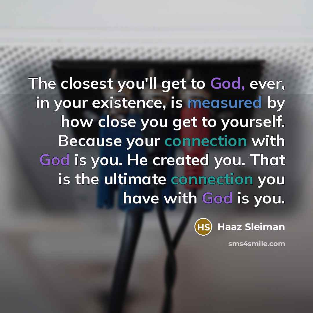 “The closest you'll get to God, ever, in your existence, is measured by how close you get to yourself. Because your connection with God is you. He created you. That is the ultimate connection you have with God is you.” quote by Haaz Sleiman