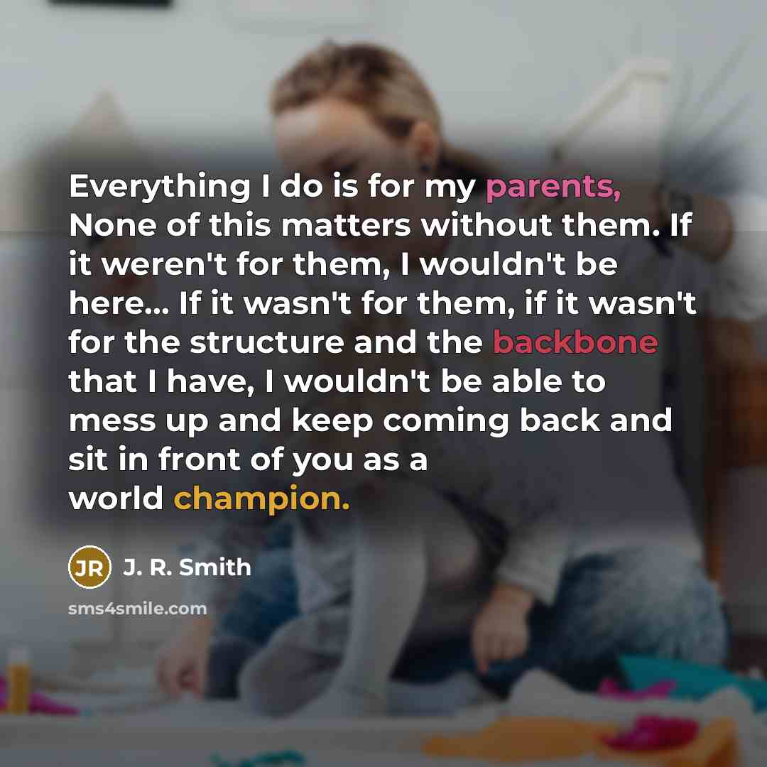 “Everything I do is for my parents, None of this matters without them. If it weren't for them, I wouldn't be here... If it wasn't for them, if it wasn't for the structure and the backbone that I have, I wouldn't be able to mess up and keep coming back and sit in front of you as a world champion.” quote by J. R. Smith