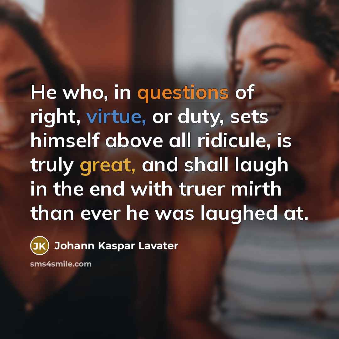 “He who, in questions of right, virtue, or duty, sets himself above all ridicule, is truly great, and shall laugh in the end with truer mirth than ever he was laughed at.” quote by Johann Kaspar Lavater