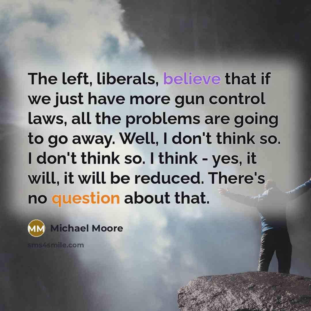 “The left, liberals, believe that if we just have more gun control laws, all the problems are going to go away. Well, I don't think so. I don't think so. I think - yes, it will, it will be reduced. There's no question about that.” quote by Michael Moore