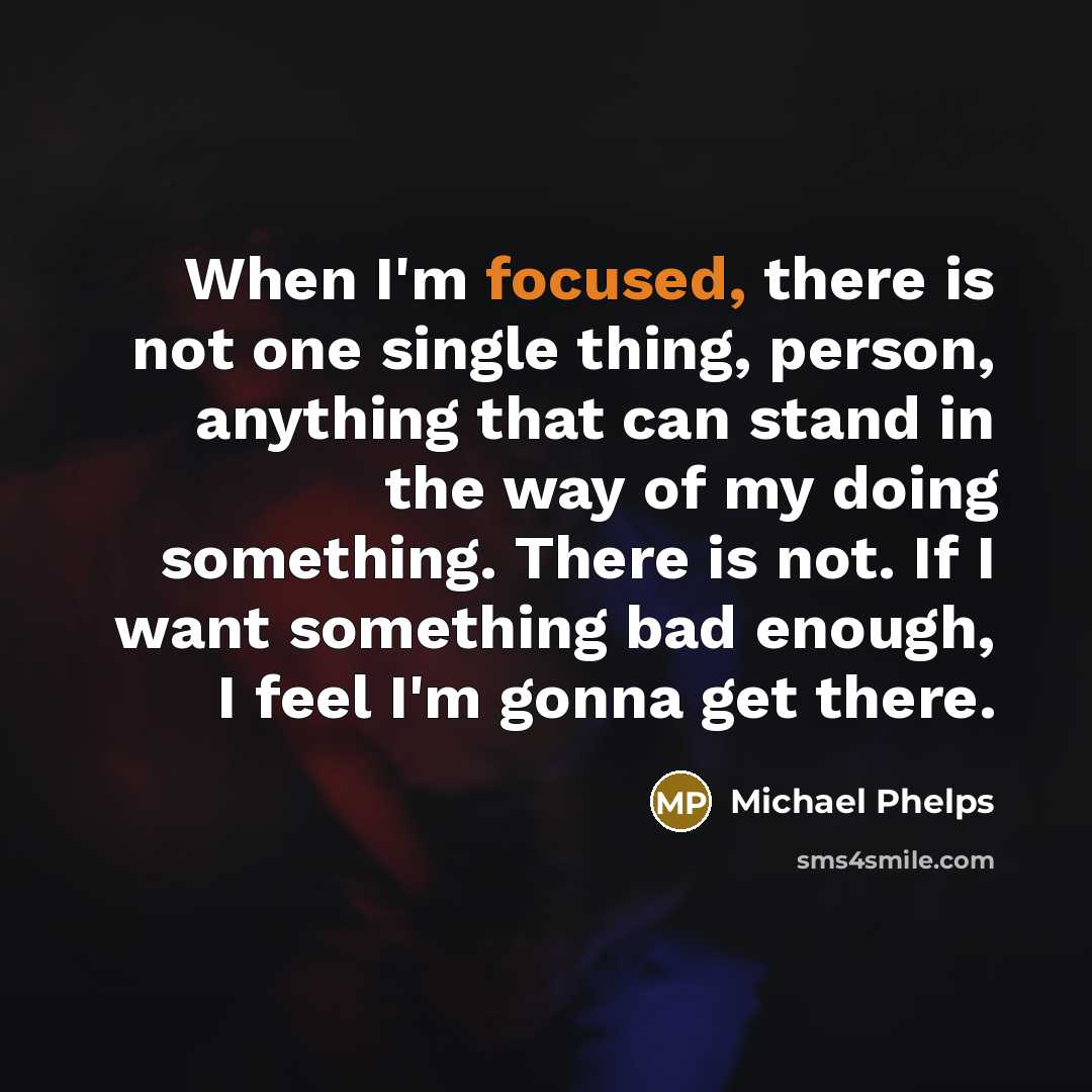 “When I'm focused, there is not one single thing, person, anything that can stand in the way of my doing something. There is not. If I want something bad enough, I feel I'm gonna get there.” quote by Michael Phelps