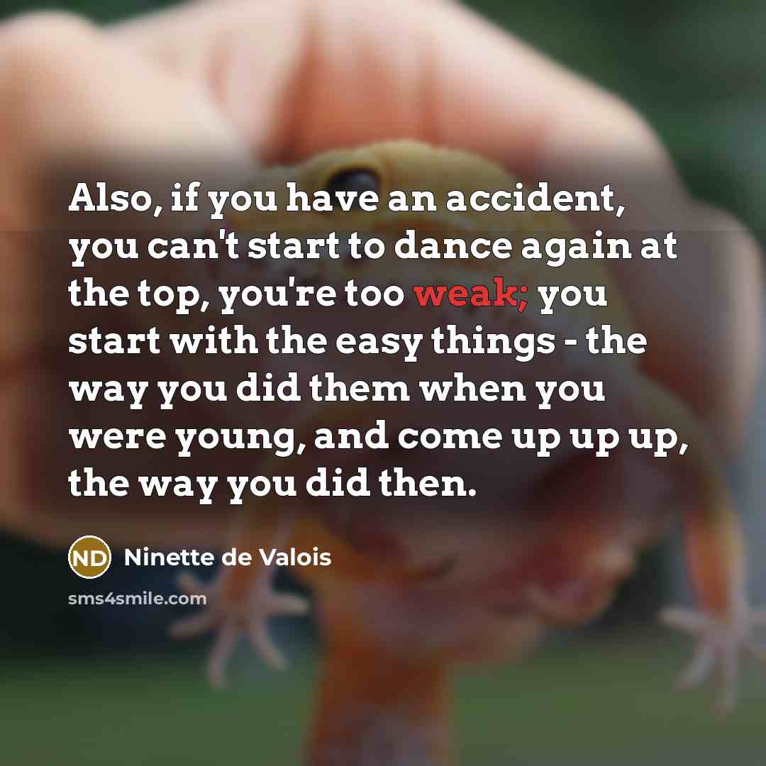 “Also, if you have an accident, you can't start to dance again at the top, you're too weak; you start with the easy things - the way you did them when you were young, and come up up up, the way you did then.” quote by Ninette de Valois