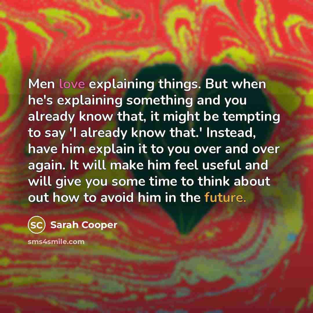 “Men love explaining things. But when he's explaining something and you already know that, it might be tempting to say 'I already know that.' Instead, have him explain it to you over and over again. It will make him feel useful and will give you some time to think about out how to avoid him in the…” quote by Sarah Cooper