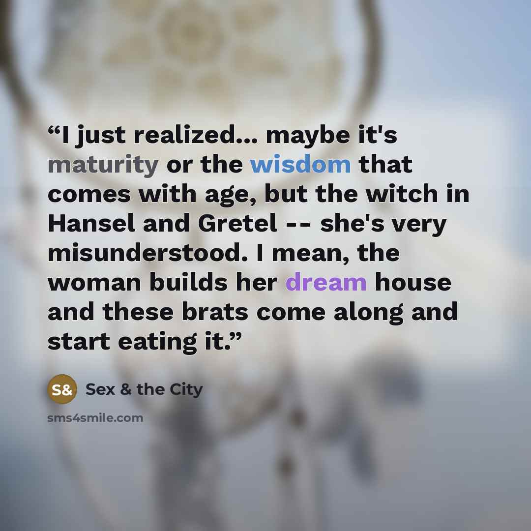 “I just realized... maybe it's maturity or the wisdom that comes with age, but the witch in Hansel and Gretel -- she's very misunderstood. I mean, the woman builds her dream house and these brats come along and start eating it.” quote by Sex & the City