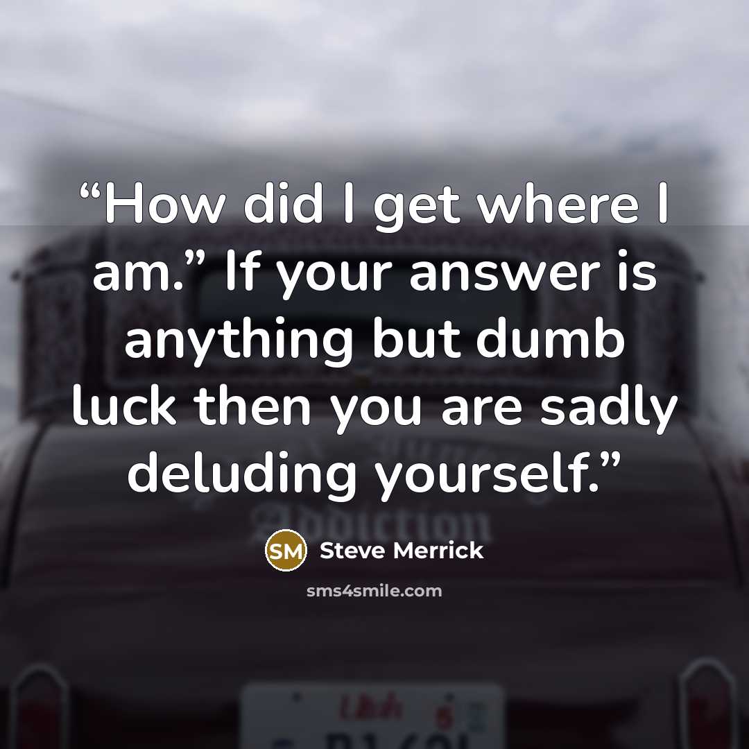 “How did I get where I am.” If your answer is anything but dumb luck then you are sadly deluding yourself.” quote by Steve Merrick