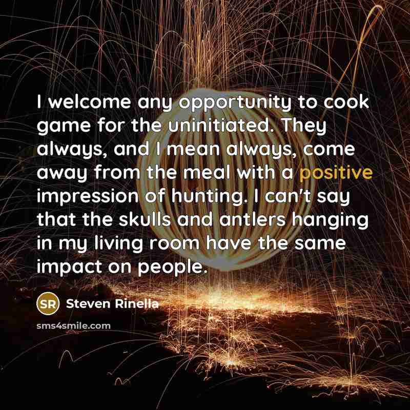 “I welcome any opportunity to cook game for the uninitiated. They always, and I mean always, come away from the meal with a positive impression of hunting. I can't say that the skulls and antlers hanging in my living room have the same impact on people.” quote by Steven Rinella