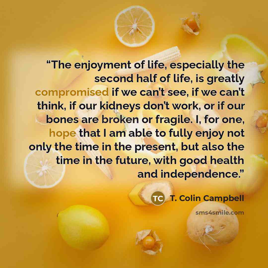 “The enjoyment of life, especially the second half of life, is greatly compromised if we can’t see, if we can’t think, if our kidneys don’t work, or if our bones are broken or fragile. I, for one, hope that I am able to fully enjoy not only the time in the present, but also the time in the future…” quote by T. Colin Campbell