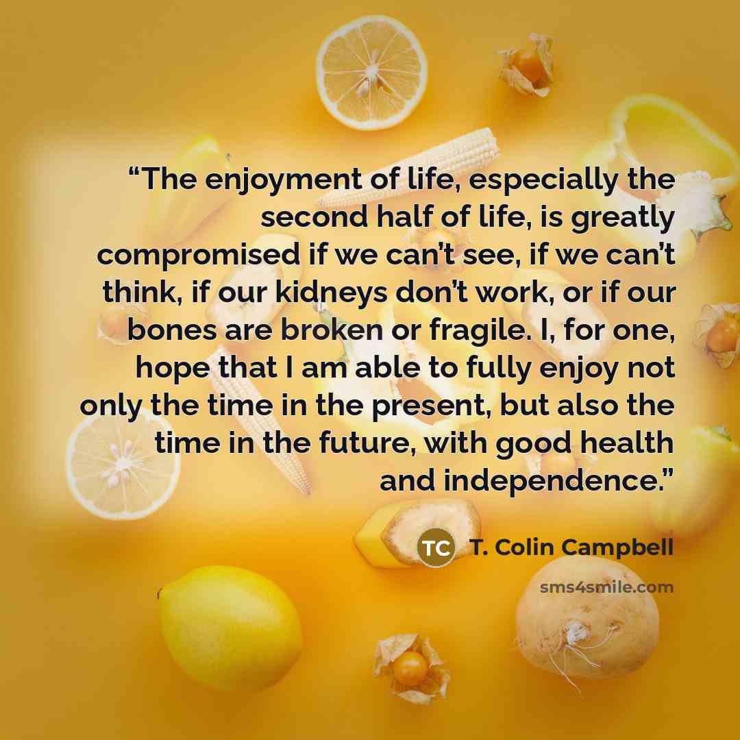 “The enjoyment of life, especially the second half of life, is greatly compromised if we can’t see, if we can’t think, if our kidneys don’t work, or if our bones are broken or fragile. I, for one, hope that I am able to fully enjoy not only the time in the present, but also the time in the future…” quote by T. Colin Campbell