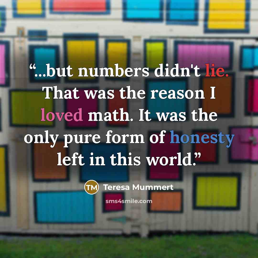 “...but numbers didn't lie. That was the reason I loved math. It was the only pure form of honesty left in this world.” quote by Teresa Mummert