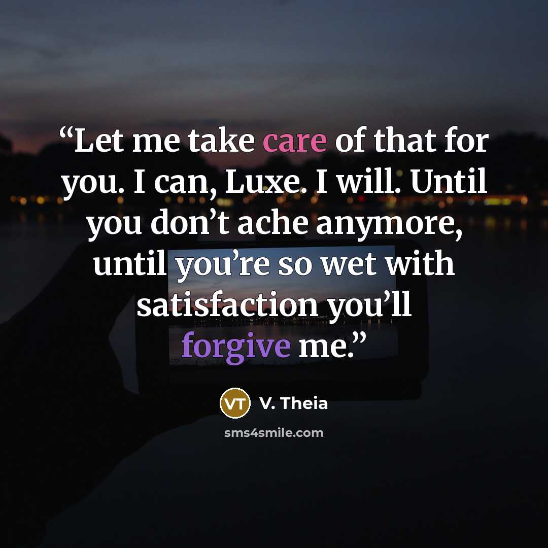 “Let me take care of that for you. I can, Luxe. I will. Until you don’t ache anymore, until you’re so wet with satisfaction you’ll forgive me.” quote by V. Theia