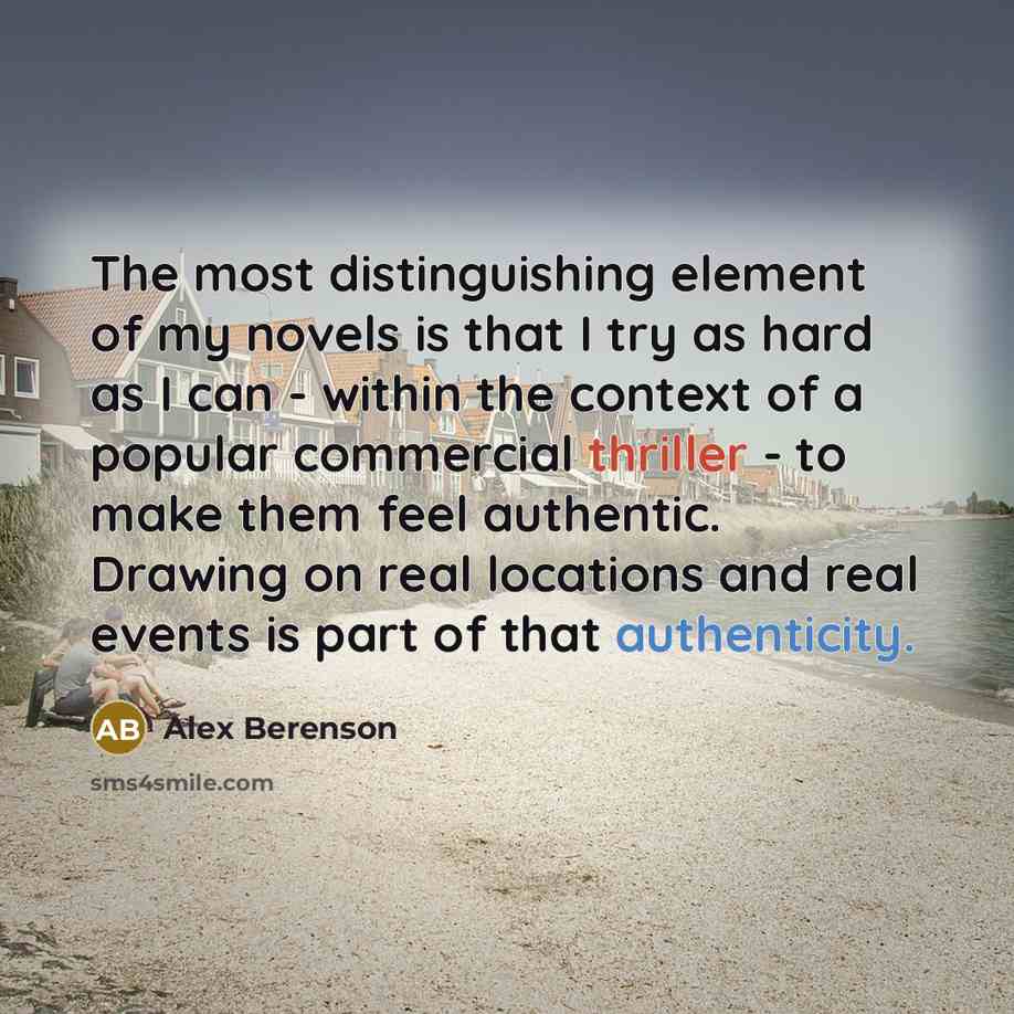 “The most distinguishing element of my novels is that I try as hard as I can - within the context of a popular commercial thriller - to make them feel authentic. Drawing on real locations and real events is part of that authenticity.” quote by Alex Berenson