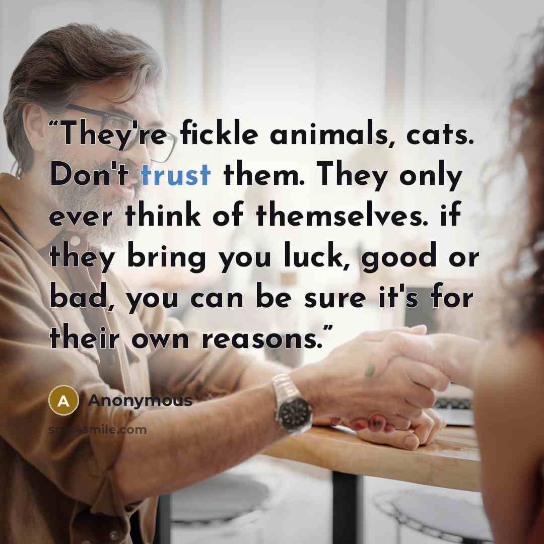 “They're fickle animals, cats. Don't trust them. They only ever think of themselves. if they bring you luck, good or bad, you can be sure it's for their own reasons.” quote by Anonymous