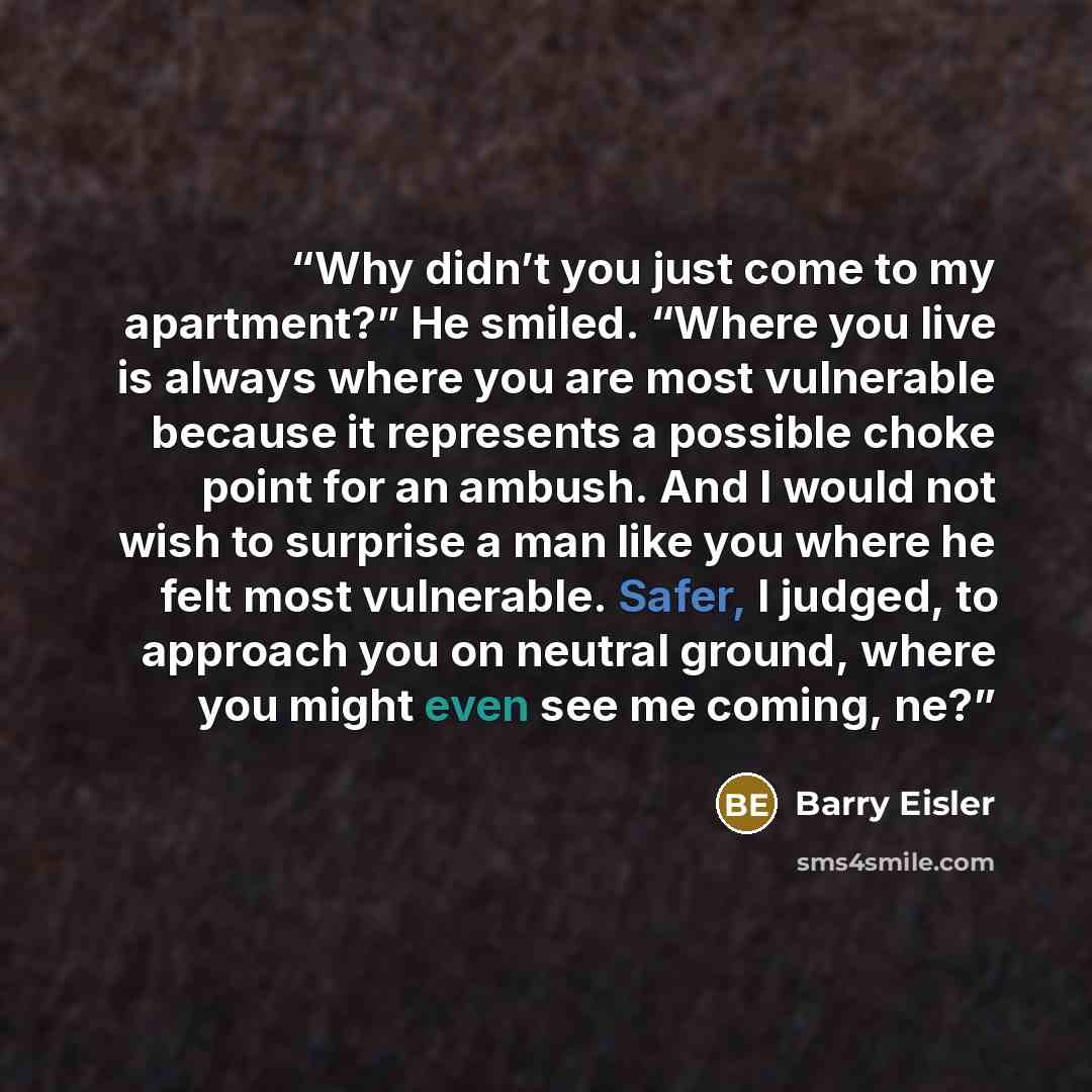 “Why didn’t you just come to my apartment?” He smiled. “Where you live is always where you are most vulnerable because it represents a possible choke point for an ambush. And I would not wish to surprise a man like you where he felt most vulnerable. Safer, I judged, to approach you on neutral…” quote by Barry Eisler
