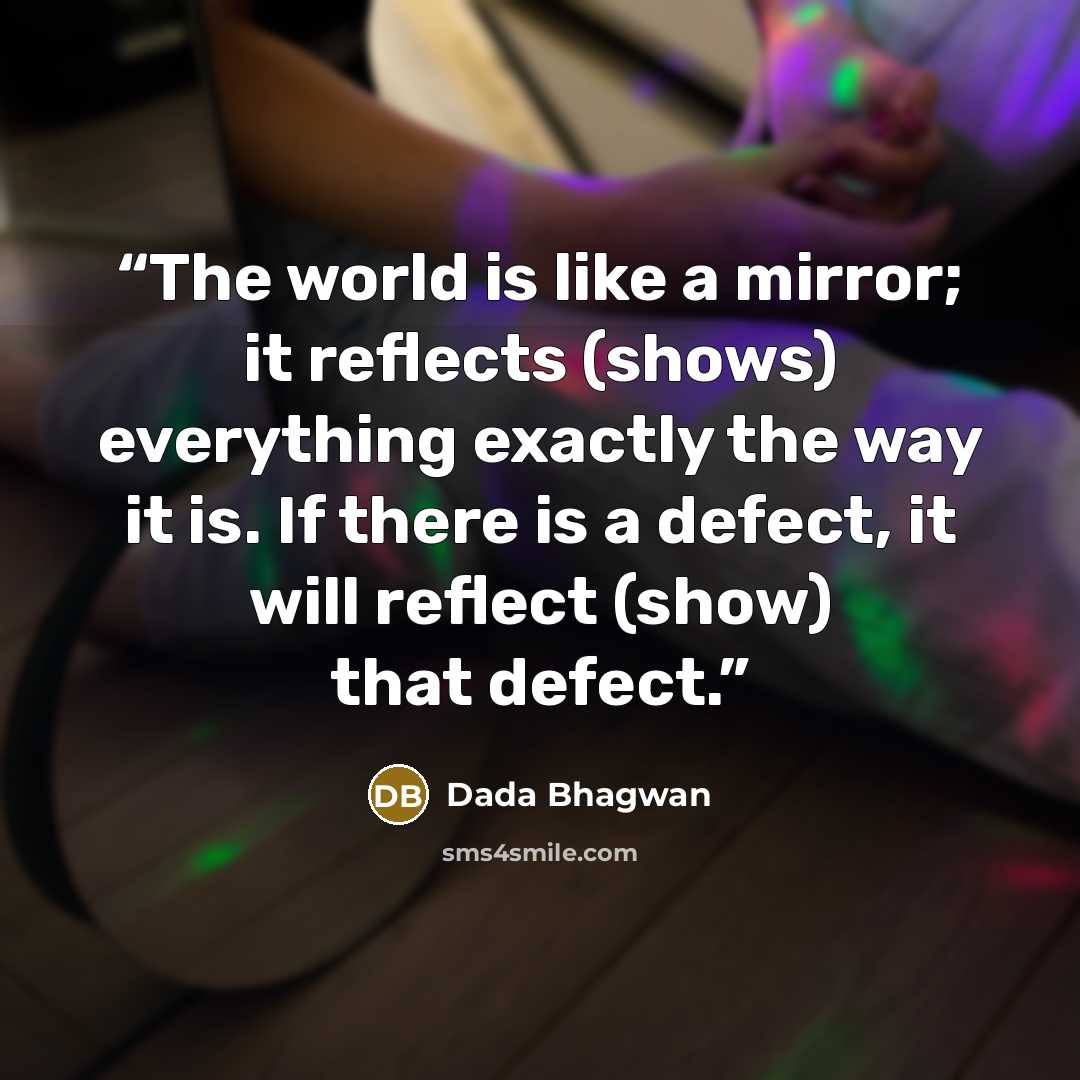“The world is like a mirror; it reflects (shows) everything exactly the way it is. If there is a defect, it will reflect (show) that defect.” quote by Dada Bhagwan