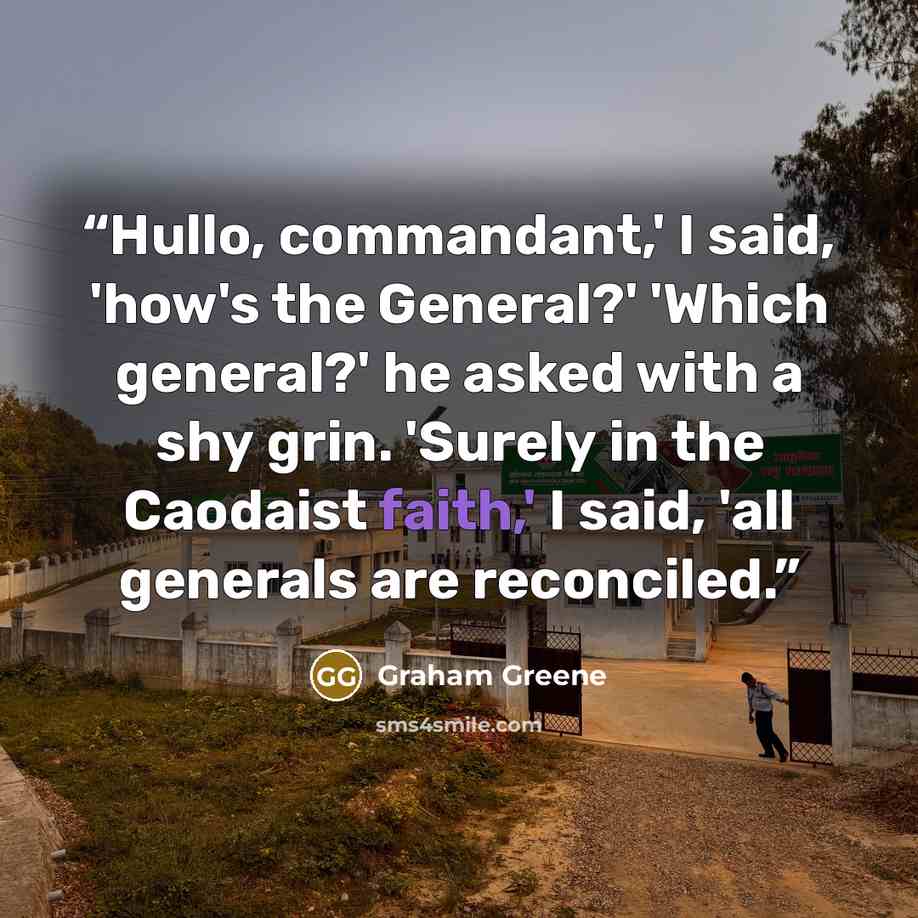 “Hullo, commandant,' I said, 'how's the General?' 'Which general?' he asked with a shy grin. 'Surely in the Caodaist faith,' I said, 'all generals are reconciled.” quote by Graham Greene