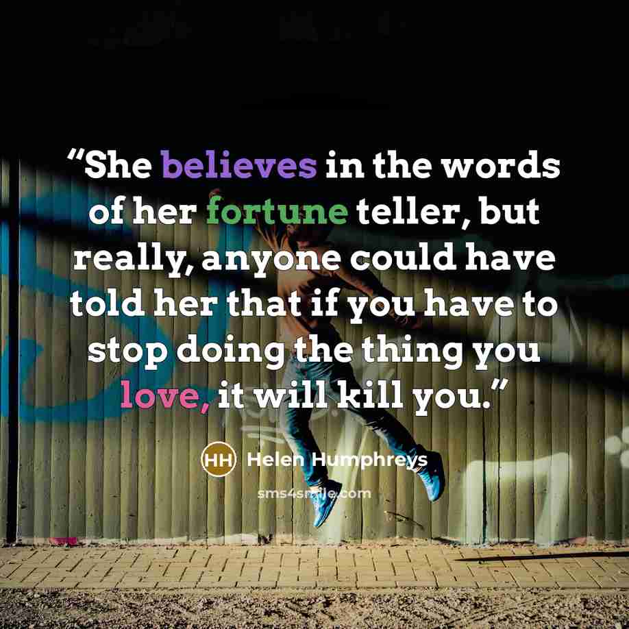 “She believes in the words of her fortune teller, but really, anyone could have told her that if you have to stop doing the thing you love, it will kill you.” quote by Helen Humphreys