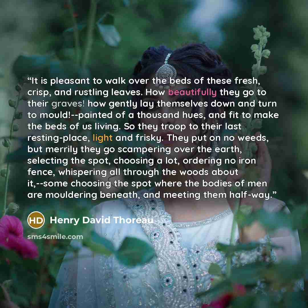 “It is pleasant to walk over the beds of these fresh, crisp, and rustling leaves. How beautifully they go to their graves! how gently lay themselves down and turn to mould!--painted of a thousand hues, and fit to make the beds of us living. So they troop to their last resting-place, light and…” quote by Henry David Thoreau