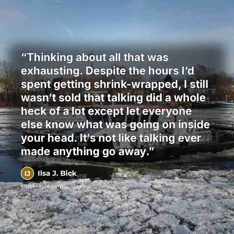 “Thinking about all that was exhausting. Despite the hours I‘d spent getting shrink-wrapped, I still wasn‘t sold that talking did a whole heck of a lot except let everyone else know what was going on inside your head. It‘s not like talking ever made anything go away.” quote by Ilsa J. Bick