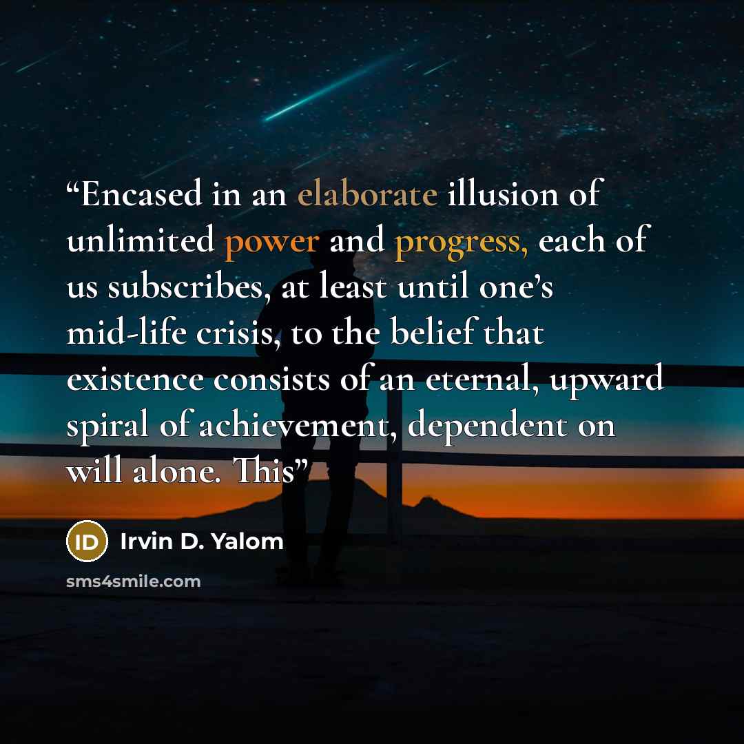 “Encased in an elaborate illusion of unlimited power and progress, each of us subscribes, at least until one’s mid-life crisis, to the belief that existence consists of an eternal, upward spiral of achievement, dependent on will alone. This” quote by Irvin D. Yalom