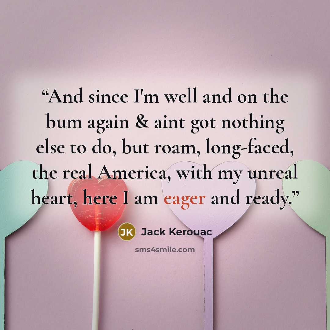 “And since I'm well and on the bum again & aint got nothing else to do, but roam, long-faced, the real America, with my unreal heart, here I am eager and ready.” quote by Jack Kerouac