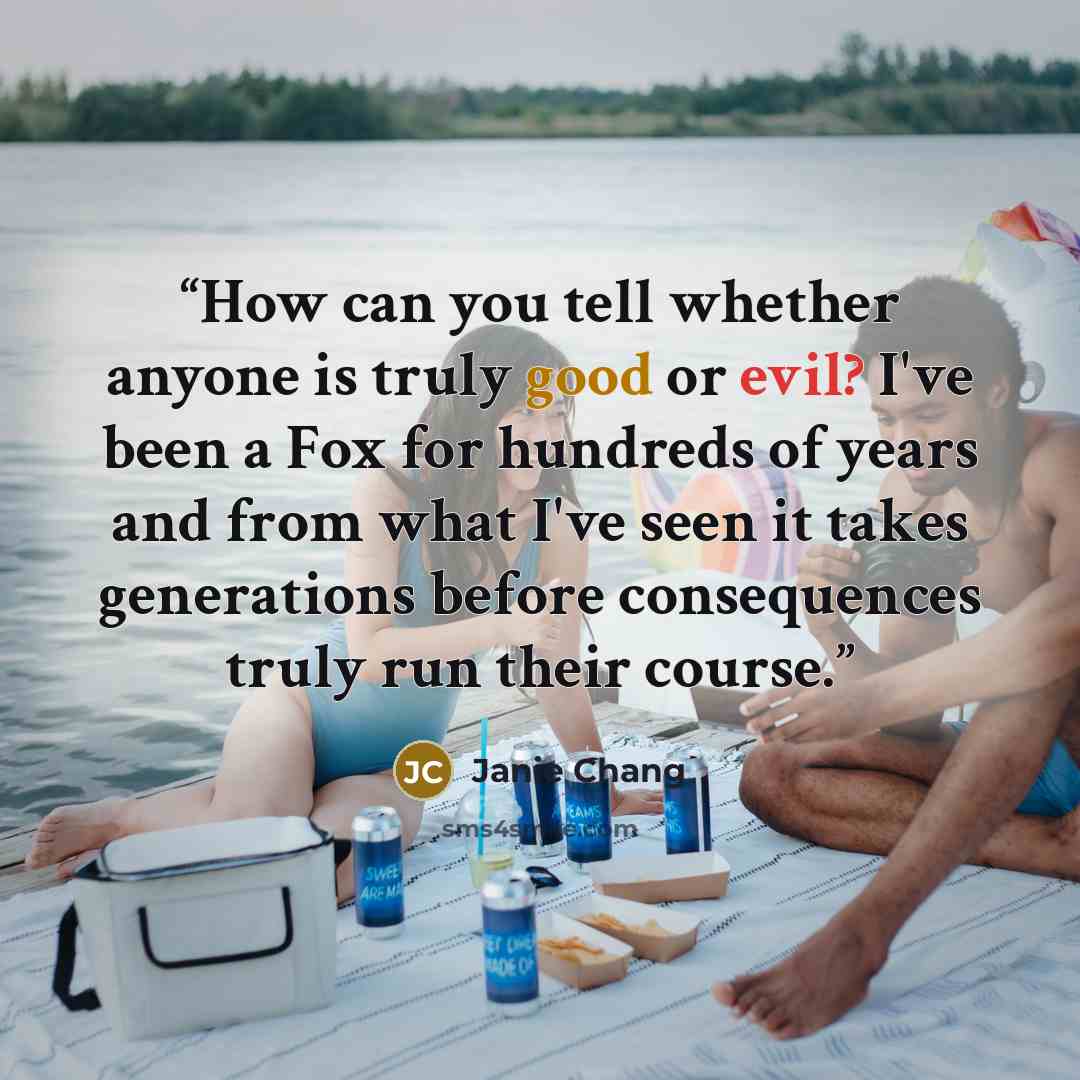 “How can you tell whether anyone is truly good or evil? I've been a Fox for hundreds of years and from what I've seen it takes generations before consequences truly run their course.” quote by Janie Chang