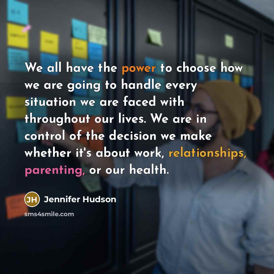 “We all have the power to choose how we are going to handle every situation we are faced with throughout our lives. We are in control of the decision we make whether it's about work, relationships, parenting, or our health.” quote by Jennifer Hudson