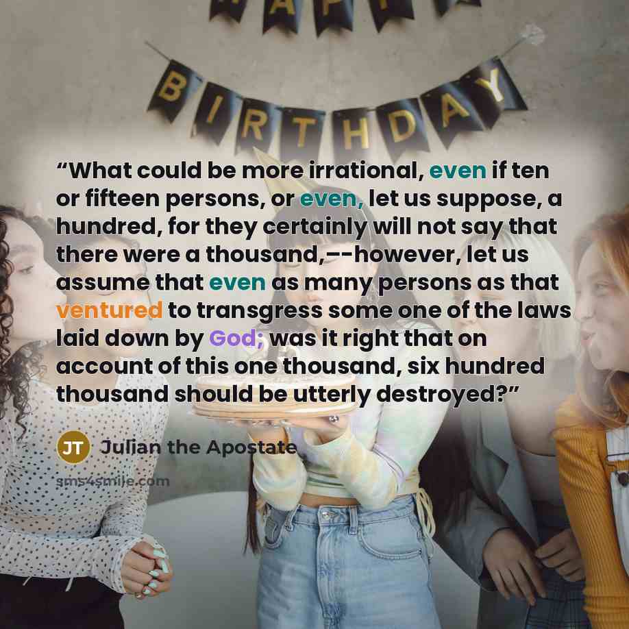“What could be more irrational, even if ten or fifteen persons, or even, let us suppose, a hundred, for they certainly will not say that there were a thousand,–-however, let us assume that even as many persons as that ventured to transgress some one of the laws laid down by God; was it right that…” quote by Julian the Apostate