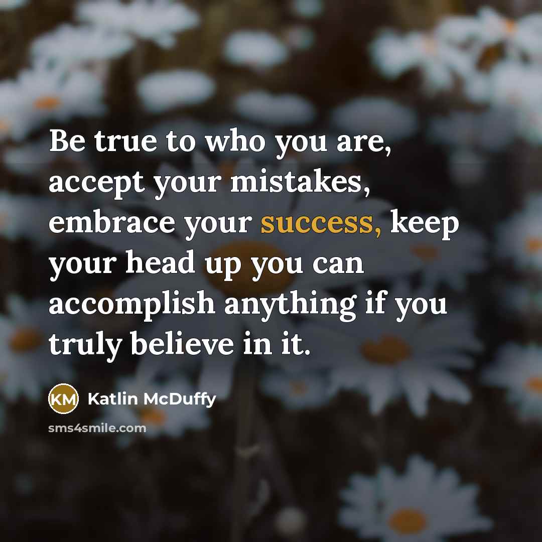 “Be true to who you are, accept your mistakes, embrace your success, keep your head up you can accomplish anything if you truly believe in it.” quote by Katlin McDuffy
