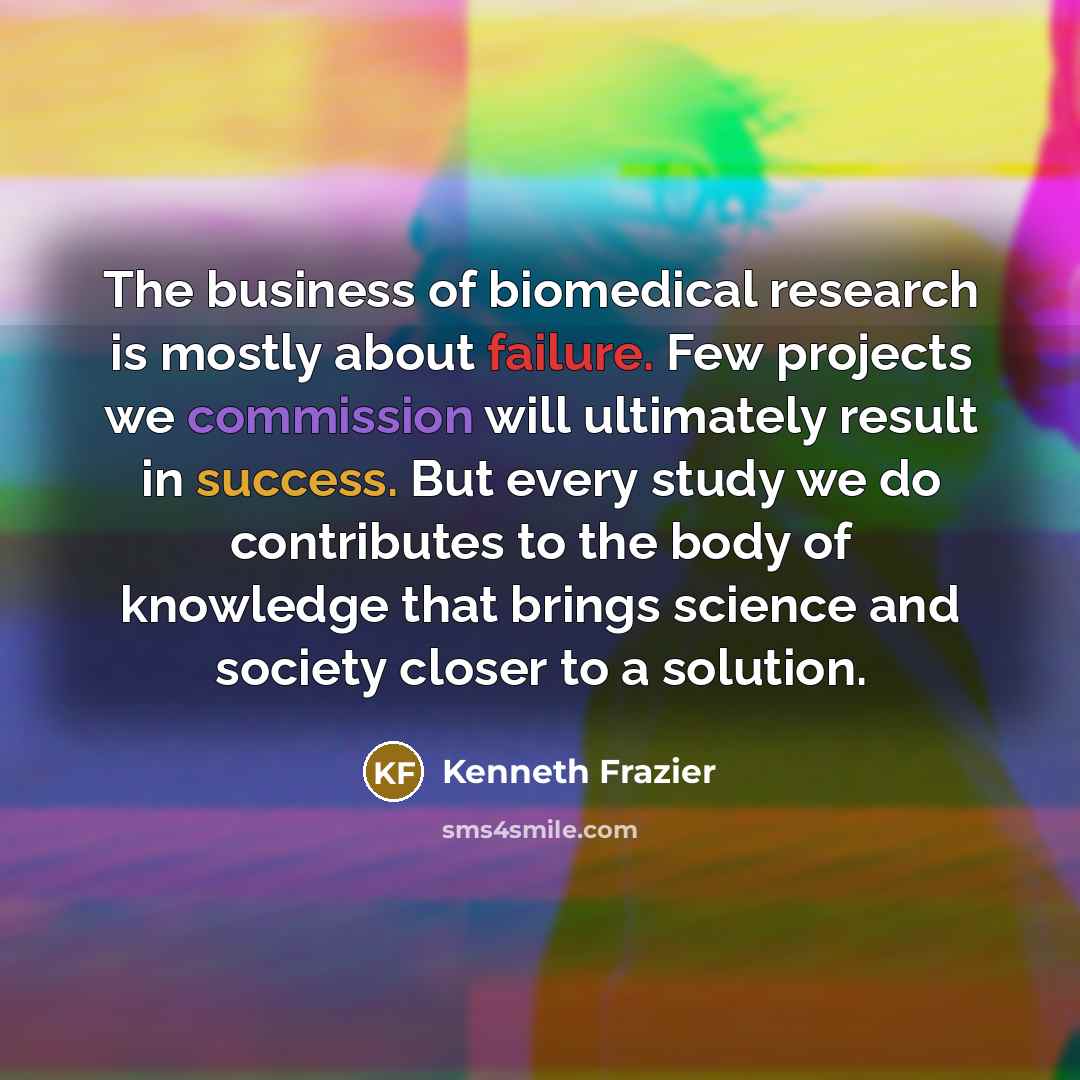 “The business of biomedical research is mostly about failure. Few projects we commission will ultimately result in success. But every study we do contributes to the body of knowledge that brings science and society closer to a solution.” quote by Kenneth Frazier