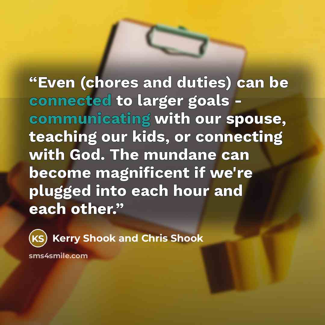 “Even (chores and duties) can be connected to larger goals - communicating with our spouse, teaching our kids, or connecting with God. The mundane can become magnificent if we're plugged into each hour and each other.” quote by Kerry Shook and Chris Shook