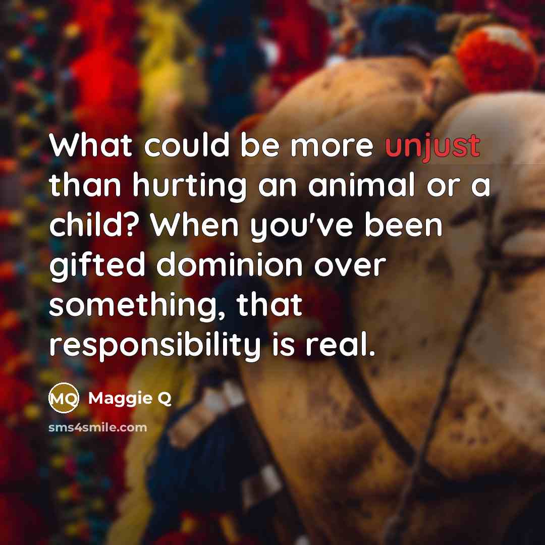 “What could be more unjust than hurting an animal or…” quote by Maggie Q