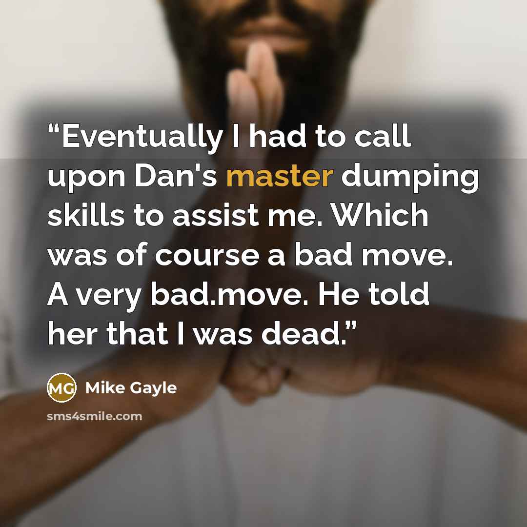 “Eventually I had to call upon Dan's master dumping skills to assist me. Which was of course a bad move. A very bad.move. He told her that I was dead.” quote by Mike Gayle