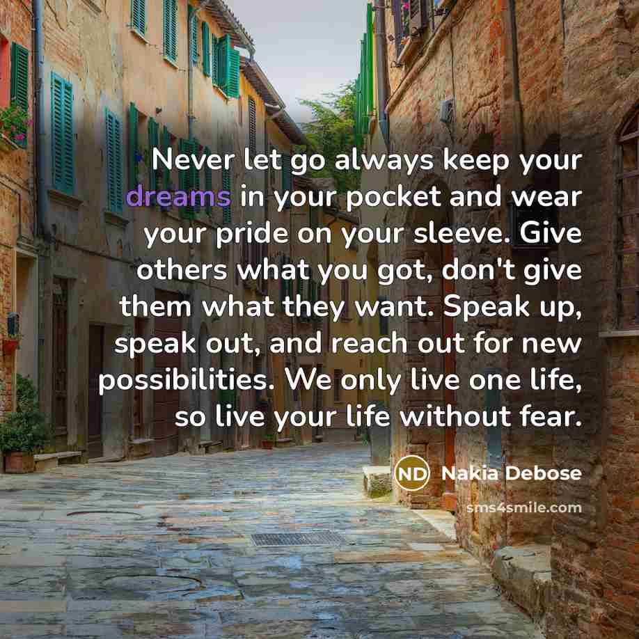 “Never let go always keep your dreams in your pocket and wear your pride on your sleeve. Give others what you got, don't give them what they want. Speak up, speak out, and reach out for new possibilities. We only live one life, so live your life without fear.” quote by Nakia Debose