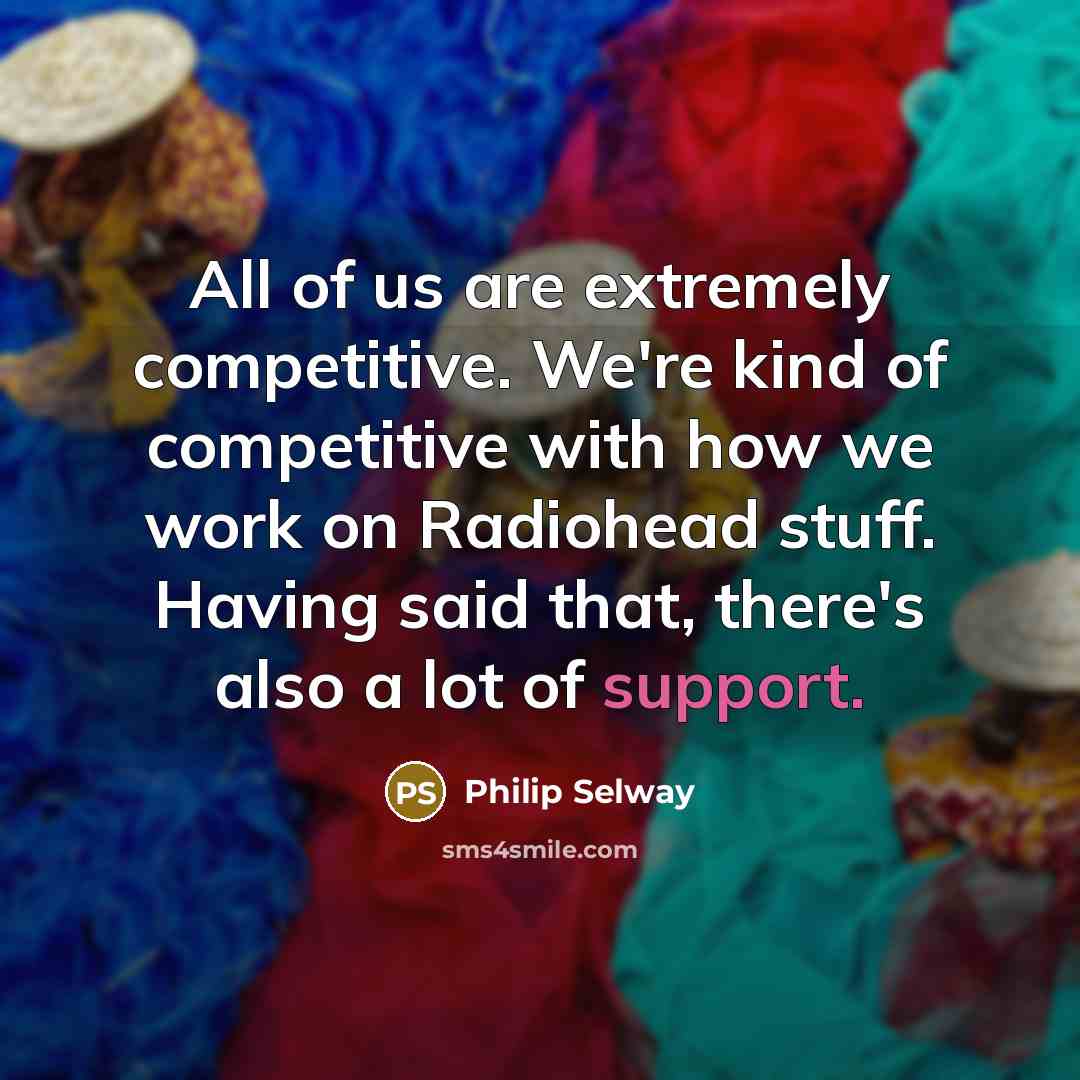 “All of us are extremely competitive. We're kind of competitive with how we work on Radiohead stuff. Having said that, there's also a lot of support.” quote by Philip Selway