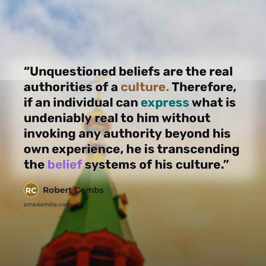 “Unquestioned beliefs are the real authorities of a culture. Therefore, if an individual can express what is undeniably real to him without invoking any authority beyond his own experience, he is transcending the belief systems of his culture.” quote by Robert Combs